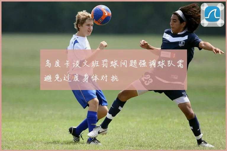 乌度卡谈文班罚球问题强调球队需避免过度身体对抗