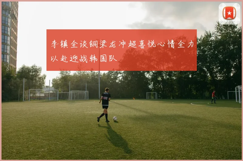 李镇全谈铜梁龙冲超喜悦心情全力以赴迎战韩国队