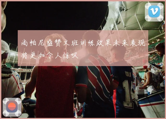 尚帕尼盛赞文班训练效果未来表现将更加令人惊叹