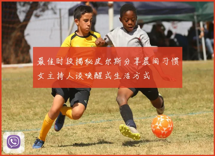 最佳时段揭秘皮尔斯分享晨间习惯女主持人谈唤醒式生活方式