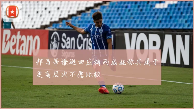 邦马蒂谦逊回应梅西成就称其属于更高层次不愿比较
