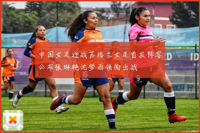中国女足迎战苏格兰女足首发阵容公布张琳艳沈梦雨领衔出战