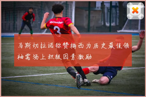 马斯切拉诺称赞梅西为历史最佳领袖需场上积极因素激励