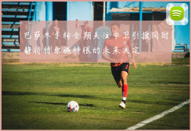 巴萨冬季转会期关注中卫引援同时静待特尔施特根的未来决定