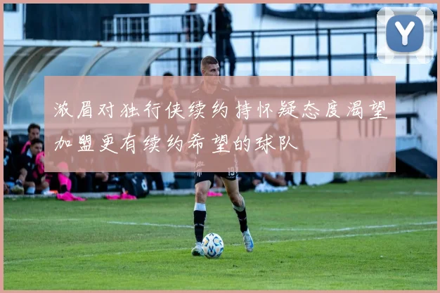 浓眉对独行侠续约持怀疑态度渴望加盟更有续约希望的球队