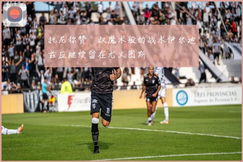 托尼称赞囧叔魔术般的战术伊尔迪兹应继续留在尤文图斯