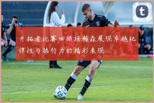 开拓者比赛回顾杨瀚森展现卓越纪律性与执行力的精彩表现