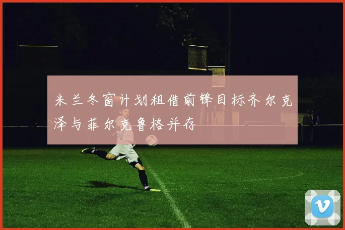 米兰冬窗计划租借前锋目标齐尔克泽与菲尔克鲁格并存