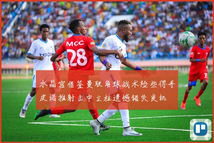 水晶宫借鉴曼联角球战术险些得手皮诺推射击中立柱遗憾错失良机