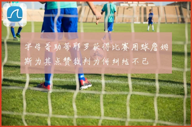 字母哥助蒂耶罗获得比赛用球詹姆斯为其点赞裁判为何纠结不已