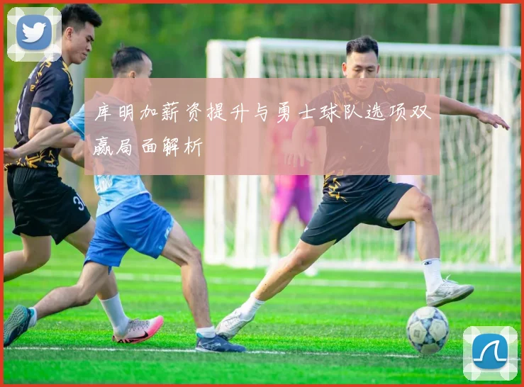 库明加薪资提升与勇士球队选项双赢局面解析